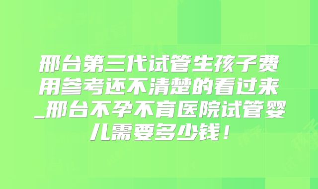 邢台第三代试管生孩子费用参考还不清楚的看过来_邢台不孕不育医院试管婴儿需要多少钱!