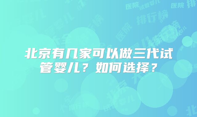 北京有几家可以做三代试管婴儿?如何选择?