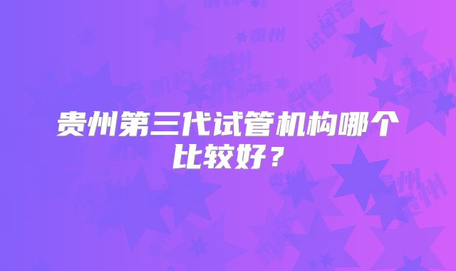 贵州第三代试管机构哪个比较好?