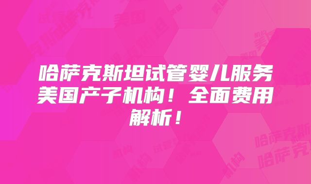 哈萨克斯坦试管婴儿服务美国产子机构！全面费用解析！