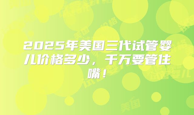2025年美国三代试管婴儿价格多少，千万要管住嘴！