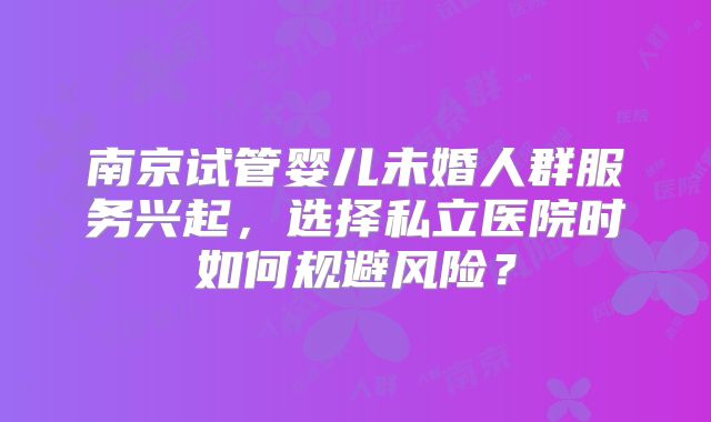 南京试管婴儿未婚人群服务兴起，选择私立医院时如何规避风险？