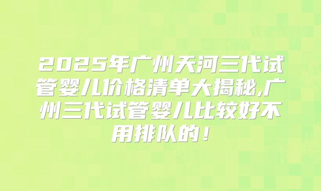 2025年广州天河三代试管婴儿价格清单大揭秘,广州三代试管婴儿比较好不用排队的！