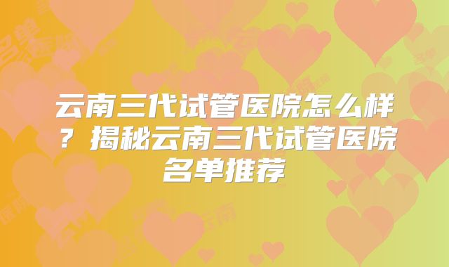 云南三代试管医院怎么样?揭秘云南三代试管医院名单推荐