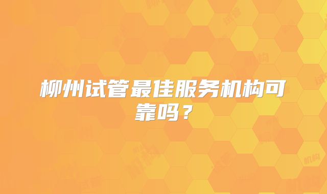 柳州试管最佳服务机构可靠吗？