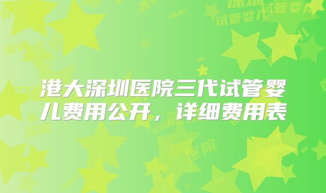 港大深圳医院三代试管婴儿费用公开，详细费用表