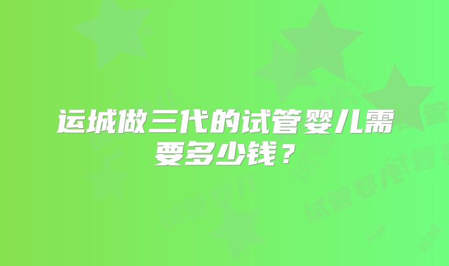 运城做三代的试管婴儿需要多少钱？