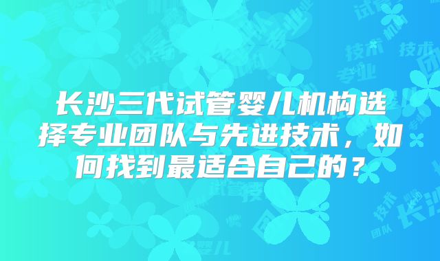 长沙三代试管婴儿机构选择专业团队与先进技术,如何找到最适合自己的?