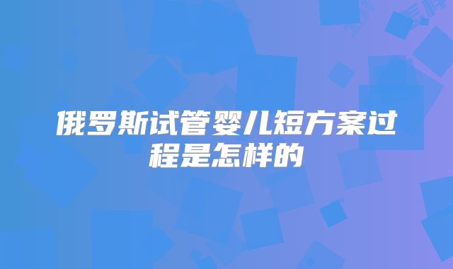 俄罗斯试管婴儿短方案过程是怎样的