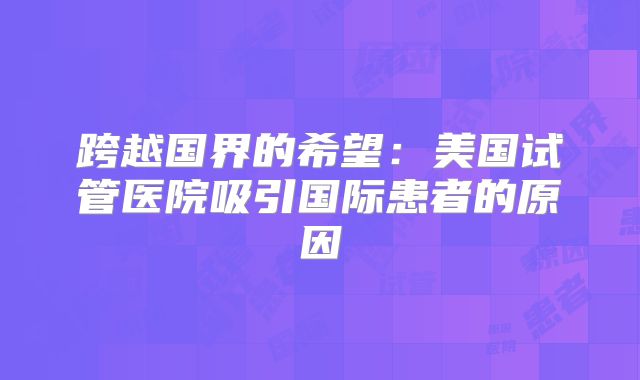 跨越国界的希望：美国试管医院吸引国际患者的原因