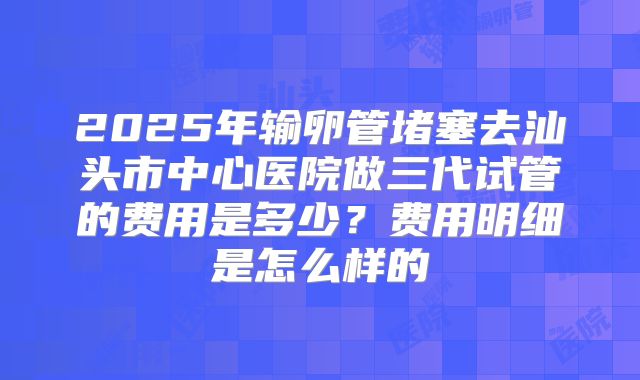 2025年输卵管堵塞去汕头市中心医院做三代试管的费用是多少？费用明细是怎么样的