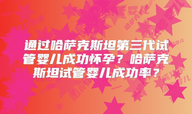 通过哈萨克斯坦第三代试管婴儿成功怀孕？哈萨克斯坦试管婴儿成功率？