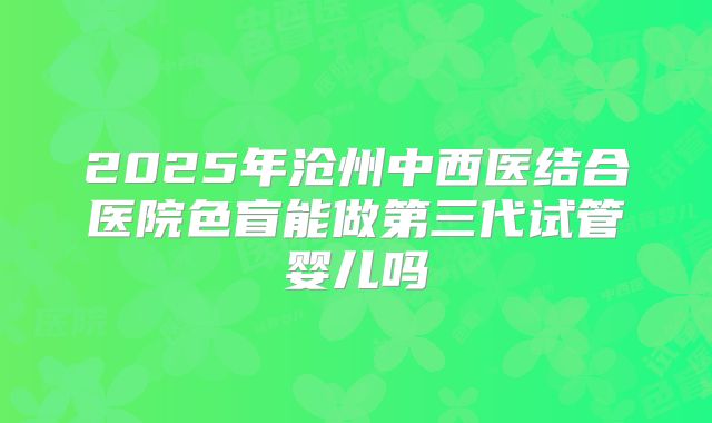 2025年沧州中西医结合医院色盲能做第三代试管婴儿吗