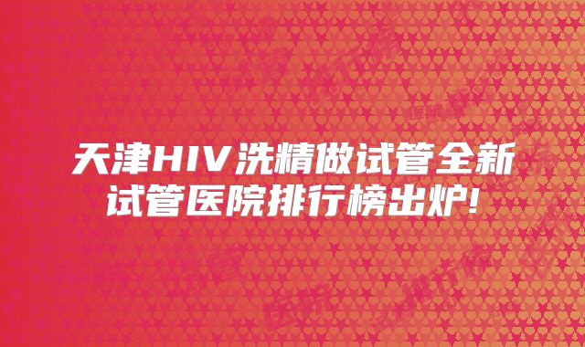 天津HIV洗精做试管全新试管医院排行榜出炉!