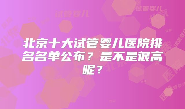 北京十大试管婴儿医院排名名单公布？是不是很高呢？