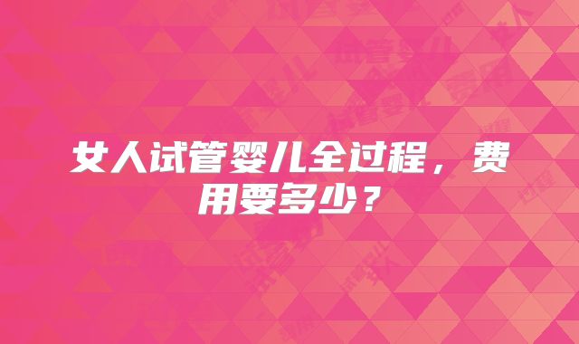 女人试管婴儿全过程，费用要多少？