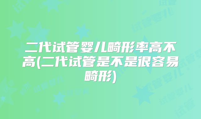 二代试管婴儿畸形率高不高(二代试管是不是很容易畸形)