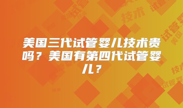 美国三代试管婴儿技术贵吗？美国有第四代试管婴儿？