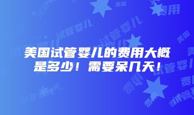 美国试管婴儿的费用大概是多少!需要呆几天!