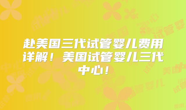 赴美国三代试管婴儿费用详解！美国试管婴儿三代中心！