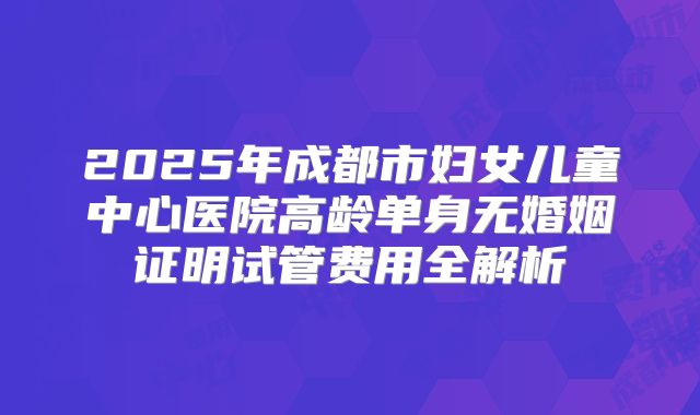 2025年成都市妇女儿童中心医院高龄单身无婚姻证明试管费用全解析