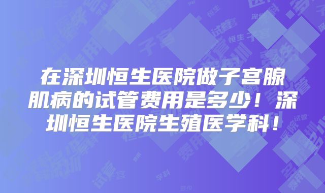 在深圳恒生医院做子宫腺肌病的试管费用是多少!深圳恒生医院生殖医学科!