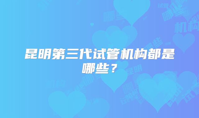 昆明第三代试管机构都是哪些?