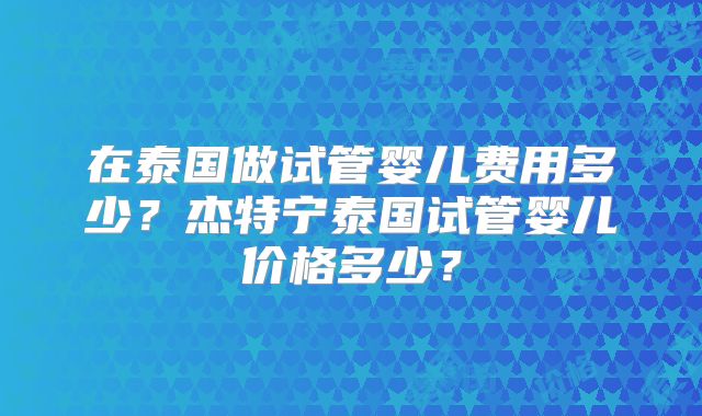 在泰国做试管婴儿费用多少？杰特宁泰国试管婴儿价格多少？