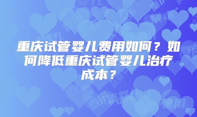 重庆试管婴儿费用如何？如何降低重庆试管婴儿治疗成本？