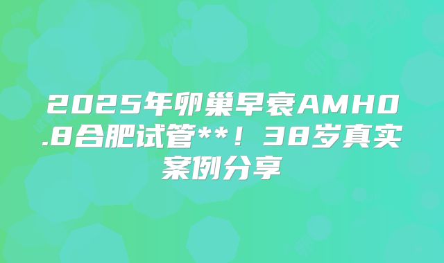 2025年卵巢早衰AMH0.8合肥试管**！38岁真实案例分享