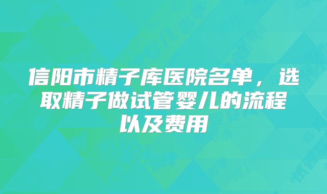 信阳市精子库医院名单，选取精子做试管婴儿的流程以及费用