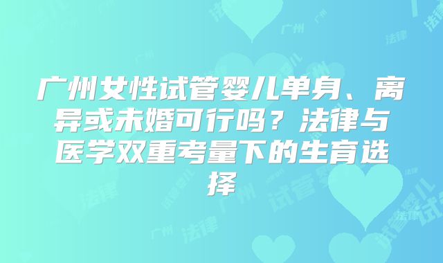 广州女性试管婴儿单身、离异或未婚可行吗？法律与医学双重考量下的生育选择