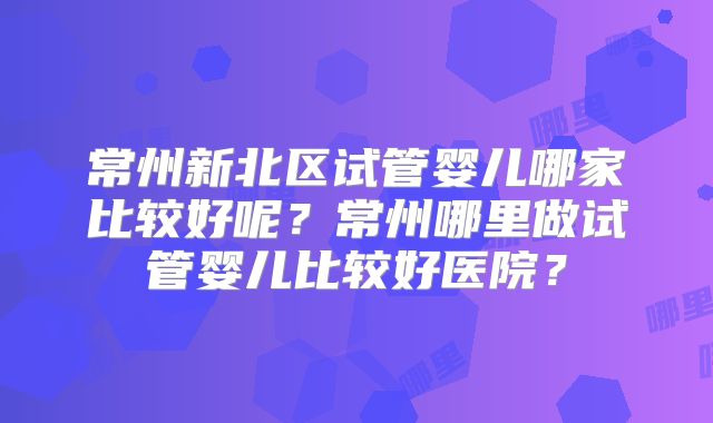 常州新北区试管婴儿哪家比较好呢？常州哪里做试管婴儿比较好医院？