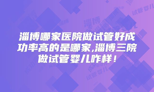 淄博哪家医院做试管好成功率高的是哪家,淄博三院做试管婴儿咋样!