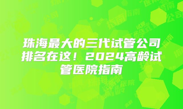 珠海最大的三代试管公司排名在这！2024高龄试管医院指南