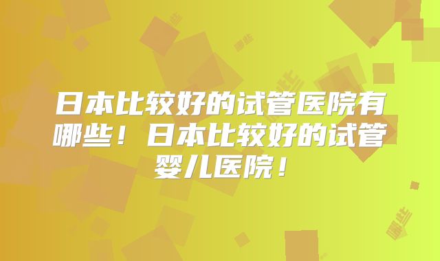 日本比较好的试管医院有哪些！日本比较好的试管婴儿医院！