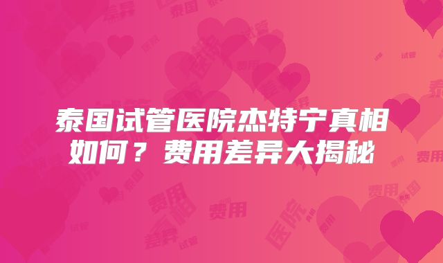 泰国试管医院杰特宁真相如何？费用差异大揭秘