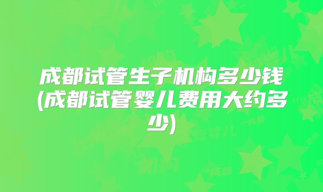 成都试管生子机构多少钱(成都试管婴儿费用大约多少)