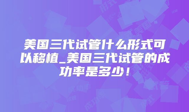 美国三代试管什么形式可以移植_美国三代试管的成功率是多少！