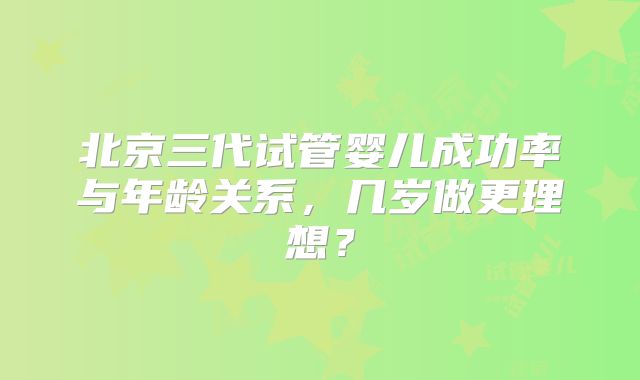 北京三代试管婴儿成功率与年龄关系，几岁做更理想？