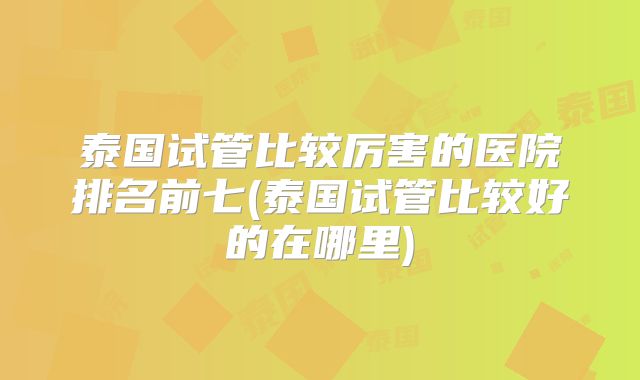 泰国试管比较厉害的医院排名前七(泰国试管比较好的在哪里)