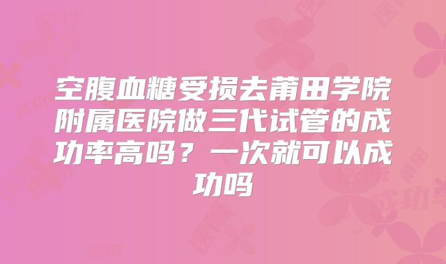 空腹血糖受损去莆田学院附属医院做三代试管的成功率高吗？一次就可以成功吗