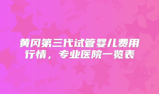黄冈第三代试管婴儿费用行情，专业医院一览表