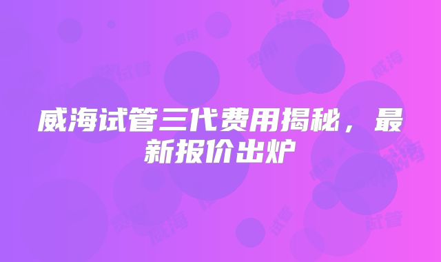 威海试管三代费用揭秘,最新报价出炉