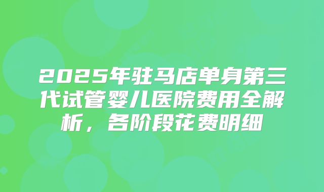 2025年驻马店单身第三代试管婴儿医院费用全解析，各阶段花费明细