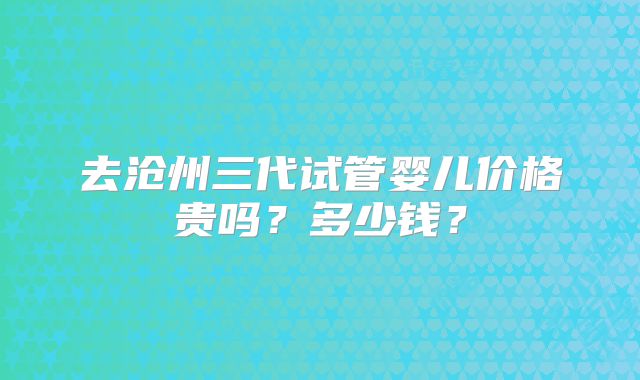 去沧州三代试管婴儿价格贵吗？多少钱？
