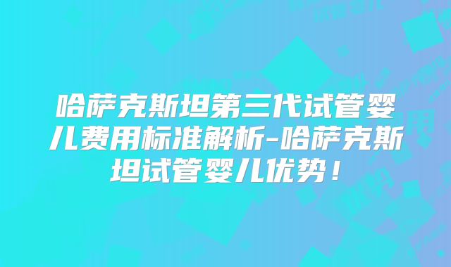 哈萨克斯坦第三代试管婴儿费用标准解析-哈萨克斯坦试管婴儿优势!