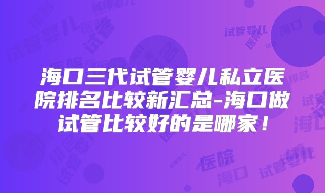 海口三代试管婴儿私立医院排名比较新汇总-海口做试管比较好的是哪家！