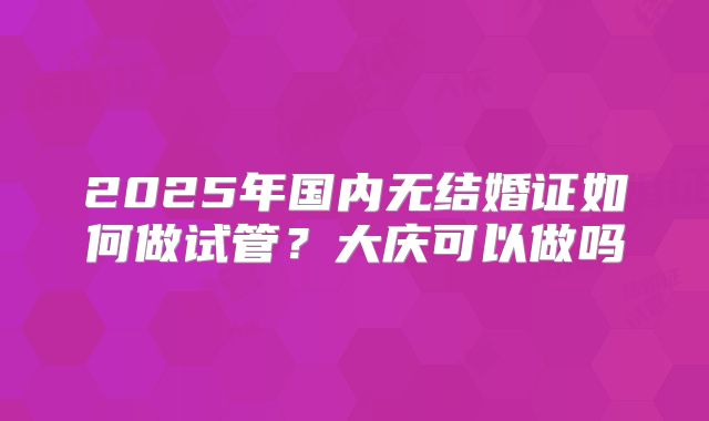 2025年国内无结婚证如何做试管？大庆可以做吗