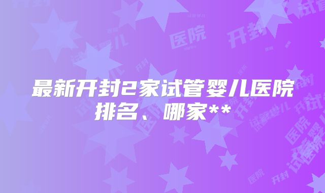 最新开封2家试管婴儿医院排名、哪家**